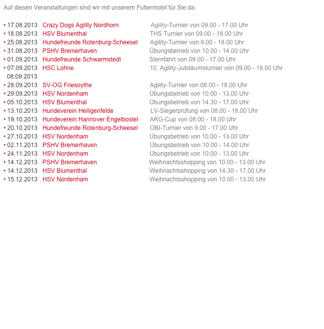 Auf diesen Veranstaltungen sind wir mit unserem Futtermobil für Sie da:

• 17.08.2013   Crazy Dogs Agility Nordhorn                   Agility-Turnier von 09.00 - 17.00 Uhr 
• 18.08.2013   HSV Blumenthal                                      THS Turnier von 09.00 - 18.00 Uhr    Link >>
• 25.08.2013   Hundefreunde Rotenburg-Scheesel        Agility-Turnier von 9.00 - 18.00 Uhr    Link >>
• 31.08.2013   PSHV Bremerhaven                               Übungsbetrieb von 10.00 - 14.00 Uhr    Link >>
• 01.09.2013   Hundefreunde Schwarmstedt                 Sternfahrt von 09.00 - 17.00 Uhr    Link >>
• 07.09.2013   HSC Lohne                                             10. Agility-Jubiläumsturnier von 09.00 - 18.00 Uhr    Link >>
  08.09.2013   
• 28.09.2013   SV-OG Friesoythe                                   Agility-Turnier von 08.00 - 18.00 Uhr    Link >>
• 29.09.2013   HSV Nordenham                                     Übungsbetrieb von 10.00 - 13.00 Uhr    Link >>
• 05.10.2013   HSV Blumenthal                                     Übungsbetrieb von 14.30 - 17.00 Uhr    Link >>
• 13.10.2013   Hundeverein Heiligenfelde                      LV-Siegerprüfung von 08.00 - 18.00 Uhr    Link >>
• 19.10.2013   Hundeverein Hannover Engelbostel       ARG-Cup von 08.00 - 18.00 Uhr    Link >>
• 20.10.2013   Hundefreunde Rotenburg-Scheesel        OBI-Turnier von 9.00 - 17.00 Uhr    Link >>
• 27.10.2013   HSV Nordenham                                     Übungsbetrieb von 10.00 - 13.00 Uhr    Link >>
• 02.11.2013   PSHV Bremerhaven                               Übungsbetrieb von 10.00 - 14.00 Uhr    Link >>
• 24.11.2013   HSV Nordenham                                     Übungsbetrieb von 10.00 - 13.00 Uhr    Link >>
• 14.12.2013   PSHV Bremerhaven                               Weihnachtsshopping von 10.00 - 13.00 Uhr    Link >>
• 14.12.2013   HSV Blumenthal                                     Weihnachtsshopping von 14.30 - 17.00 Uhr   Link >>
• 15.12.2013   HSV Nordenham                                     Weihnachtsshopping von 10.00 - 13.00 Uhr    Link >>
















